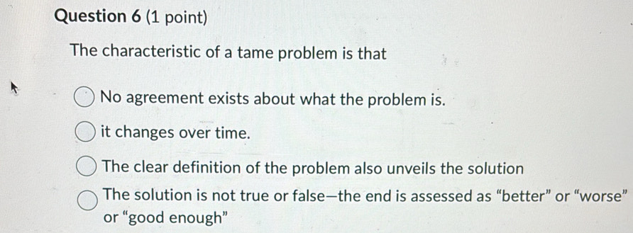 The characteristic of a tame problem is that
No agreement exists about what the problem is.
it changes over time.
The clear definition of the problem also unveils the solution
The solution is not true or false—the end is assessed as “better” or “worse”
or “good enough”