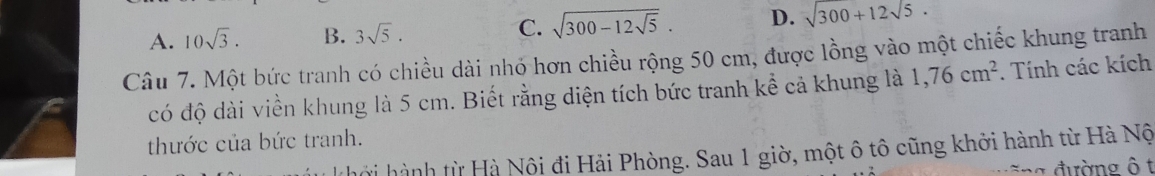 A. 10sqrt(3). B. 3sqrt(5). C. sqrt(300-12sqrt 5). D. sqrt(300)+12sqrt(5)·
Câu 7. Một bức tranh có chiều dài nhỏ hơn chiều rộng 50 cm, được lồng vào một chiếc khung tranh
có độ dài viền khung là 5 cm. Biết rằng diện tích bức tranh kể cả khung là 1,76cm^2. Tính các kích
thước của bức tranh.
hởi hành từ Hà Nôi đi Hải Phòng. Sau 1 giờ, một ô tô cũng khởi hành từ Hà Nộ
: a đường ô t