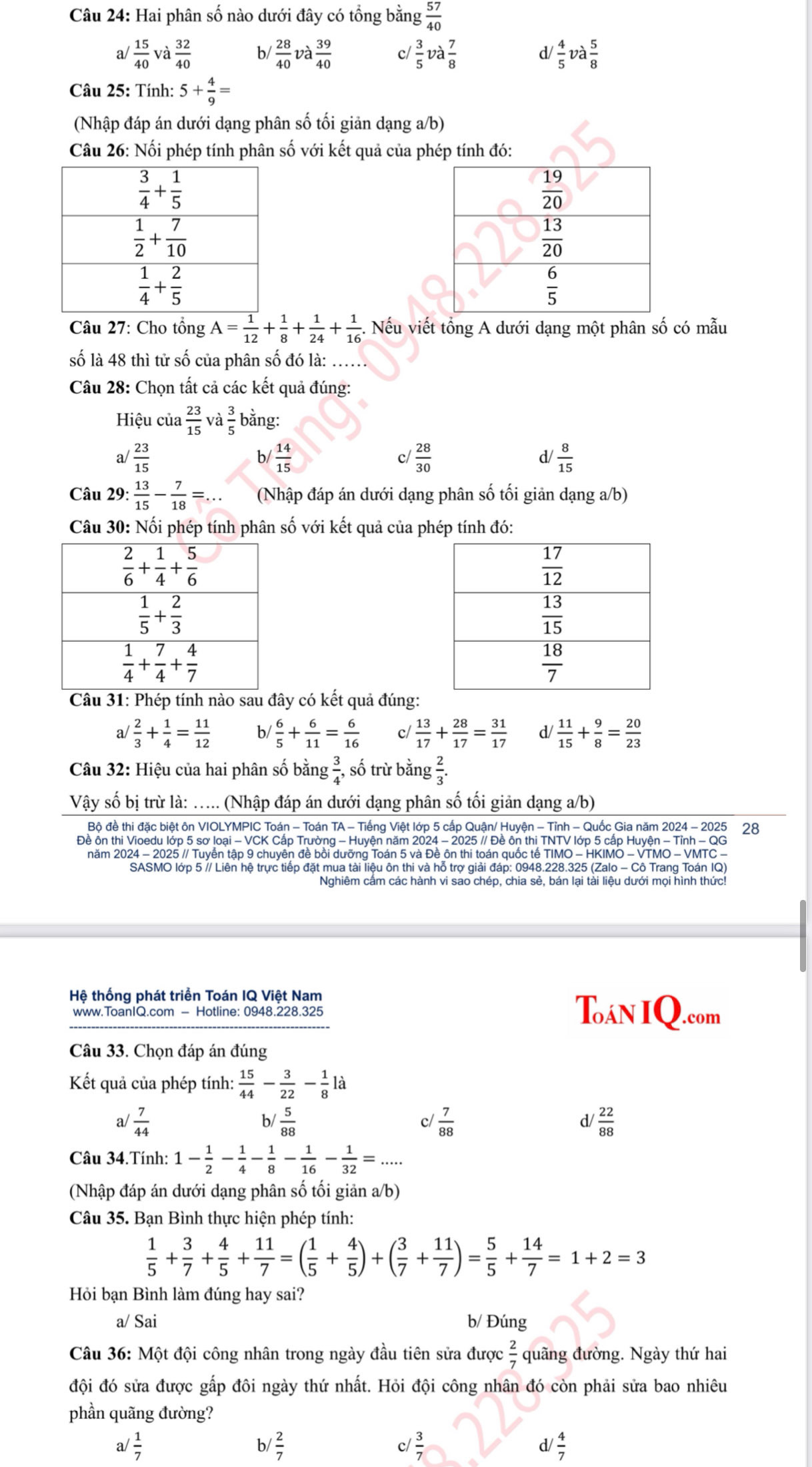 Hai phân số nào dưới đây có tổng bằng  57/40 
a/  15/40 v a 32/40  b/  28/40  và  39/40  c/  3/5  a 7/8  d/  4/5 va 5/8 
Câu 25: Tính: 5+ 4/9 =
(Nhập đáp án dưới dạng phân số tối giản dạng a/b)
Câu 26: Nối phép tính phân số với kết quả của phép tính đó:
Câu 27: Cho tổng A= 1/12 + 1/8 + 1/24 + 1/16  -. Nếu viết tổng A dưới dạng một phân số có mẫu
số là 48 thì tử số của phân số đó là: ..
Câu 28: Chọn tất cả các kết quả đúng:
Hiệu của  23/15  và bằng:
a/  23/15  b/  14/15  c/  28/30  d/  8/15 
Câu 29: : 13/15 - 7/18 =... (Nhập đáp án dưới dạng phân số tối giản dạng a/b)
Câu 30: Nối phép tính phân số với kết quả của phép tính đó:
Câu 31: Phép tính nào sau đây có kết quả đúng:
a  2/3 + 1/4 = 11/12  b/  6/5 + 6/11 = 6/16  c/  13/17 + 28/17 = 31/17  d/  11/15 + 9/8 = 20/23 
Câu 32: Hiệu của hai phân số bằng  3/4 , số trừ bằng  2/3 .
Vậy số bị trừ là: ..... (Nhập đáp án dưới dạng phân số tối giản dạng a/b)
Bộ đề thi đặc biệt ôn VIOLYMPIC Toán - Toán TA - Tiếng Việt lớp 5 cấp Quận/ Huyện - Tỉnh - Quốc Gia năm 2024 - 2025 28
Đề ôn thi Vioedu lớp 5 sơ loại - VCK Cấp Trường - Huyện năm 2024 - 2025 // Đề ôn thi TNTV lớp 5 cấp Huyện - Tỉnh - QG
năm 2024 - 2025 // Tuyến tập 9 chuyên đề bồi dưỡng Toán 5 và Đề ôn thi toán quốc tế TIMO - HKIMO - VTMO - VMTC -
SASMO lớp 5 // Liên hệ trực tiếp đặt mua tài liệu ôn thi và hỗ trợ giải đáp: 0948.228.325 (Zalo - Cô Trang Toán IQ)
Hệ thống phát triển Toán IQ Việt Nam
www.ToanIQ.com - Hotline: 0948.228.325 Toán IQ.com
Câu 33. Chọn đáp án đúng
Kết quả của phép tính:  15/44 - 3/22 - 1/8 la
a/  7/44  b/  5/88  c/  7/88  d/  22/88 
Câu 34.Tính: 1- 1/2 - 1/4 - 1/8 - 1/16 - 1/32 =...
(Nhập đáp án dưới dạng phân số tối giản a/b)
Câu 35. Bạn Bình thực hiện phép tính:
 1/5 + 3/7 + 4/5 + 11/7 =( 1/5 + 4/5 )+( 3/7 + 11/7 )= 5/5 + 14/7 =1+2=3
Hỏi bạn Bình làm đúng hay sai?
a/ Sai b/ Đúng
Câu 36: Một đội công nhân trong ngày đầu tiên sửa được  2/7  quãng đường. Ngày thứ hai
đội đó sửa được gấp đôi ngày thứ nhất. Hỏi đội công nhân đó còn phải sửa bao nhiêu
phần quãng đường?
 1/7 
b/  2/7  c/ 3/7   4/7 
d/