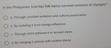 In the Philippines, how has folk dance survived centuries of changes?
a. Through constant evolution and cultural preservation
b. By isolating it from foreign influences
c. Through strict adherence to ancient styles
d. By merging it entirely with modern dance