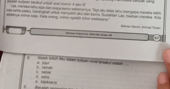 Saraieh kutipen berikuť untuk soal nomor 4 dan 5! ambaw Banyak Gang 
"Las, mereka lahu apa dan siapa kamu sebenarnya. Tapi aku tdak tahu mengapa mereka lebih
sa cerita palsu, barangkali untuk menyakiti aku dan kamu. Sudahfah Las, biarkan mereka. Kita
staknya nrima saja. Kata orang, nrima ngalah luhur wekasana." Bekisor Mersh, Almad Tohan
Bohero Indernsia S/MA Kolas XI 67
5. Watak tokoh Aku daïam kutipan novel tersebut adalah. ...
b. ramah a. jujur
d. seea C. sabar
o. bijaksana