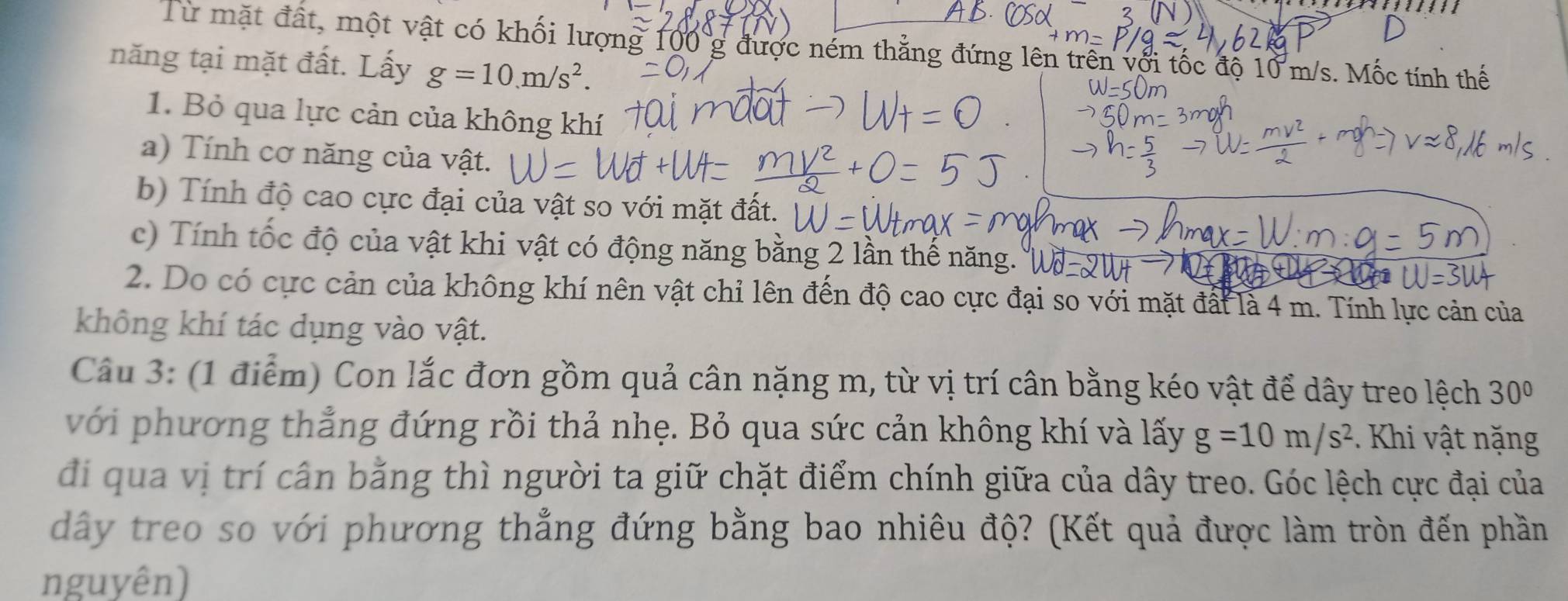 Từ mặt đất, một vật có khối lượng 100 g được ném thẳng đứng lên trên với tốc độ 10 m/s. Mốc tính thế 
năng tại mặt đất. Lấy g=10.m/s^2. 
1. Bỏ qua lực cản của không khí 
a) Tính cơ năng của vật. 
b) Tính độ cao cực đại của vật so với mặt đất. 
c) Tính tốc độ của vật khi vật có động năng bằng 2 lần thế năng. 
2. Do có cực cản của không khí nên vật chỉ lên đến độ cao cực đại so với mặt đất là 4 m. Tính lực cản của 
không khí tác dụng vào vật. 
Câu 3: (1 điểm) Con lắc đơn gồm quả cân nặng m, từ vị trí cân bằng kéo vật để dây treo lệch 30°
với phương thẳng đứng rồi thả nhẹ. Bỏ qua sức cản không khí và lấy g=10m/s^2. Khi vật nặng 
đi qua vị trí cân bằng thì người ta giữ chặt điểm chính giữa của dây treo. Góc lệch cực đại của 
dây treo so với phương thẳng đứng bằng bao nhiêu độ? (Kết quả được làm tròn đến phần 
nguyên)