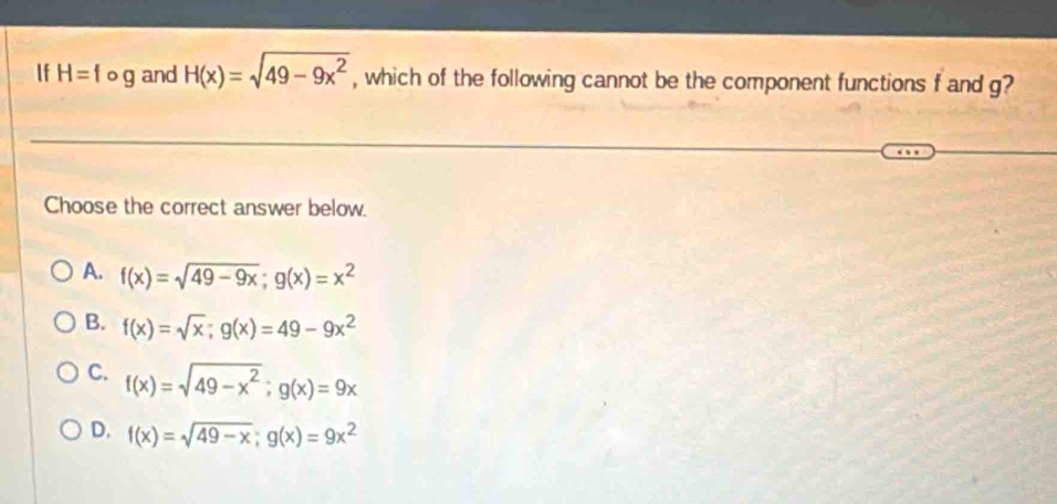 If H=fog and H(x)=sqrt(49-9x^2) , which of the following cannot be the component functions f and g?
Choose the correct answer below.
A. f(x)=sqrt(49-9x); g(x)=x^2
B. f(x)=sqrt(x); g(x)=49-9x^2
C. f(x)=sqrt(49-x^2); g(x)=9x
D. f(x)=sqrt(49-x); g(x)=9x^2