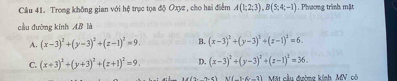 Trong không gian với hệ trục tọa độ Oxyz , cho hai điểm A(1;2;3), B(5;4;-1). Phương trình mặt
cầu đường kính AB là
B.
A. (x-3)^2+(y-3)^2+(z-1)^2=9. (x-3)^2+(y-3)^2+(z-1)^2=6.
C. (x+3)^2+(y+3)^2+(z+1)^2=9.
D. (x-3)^2+(y-3)^2+(z-1)^2=36.
(2· 2· 5) N(-1· 6· -3) Mặt cầu đường kính MN có