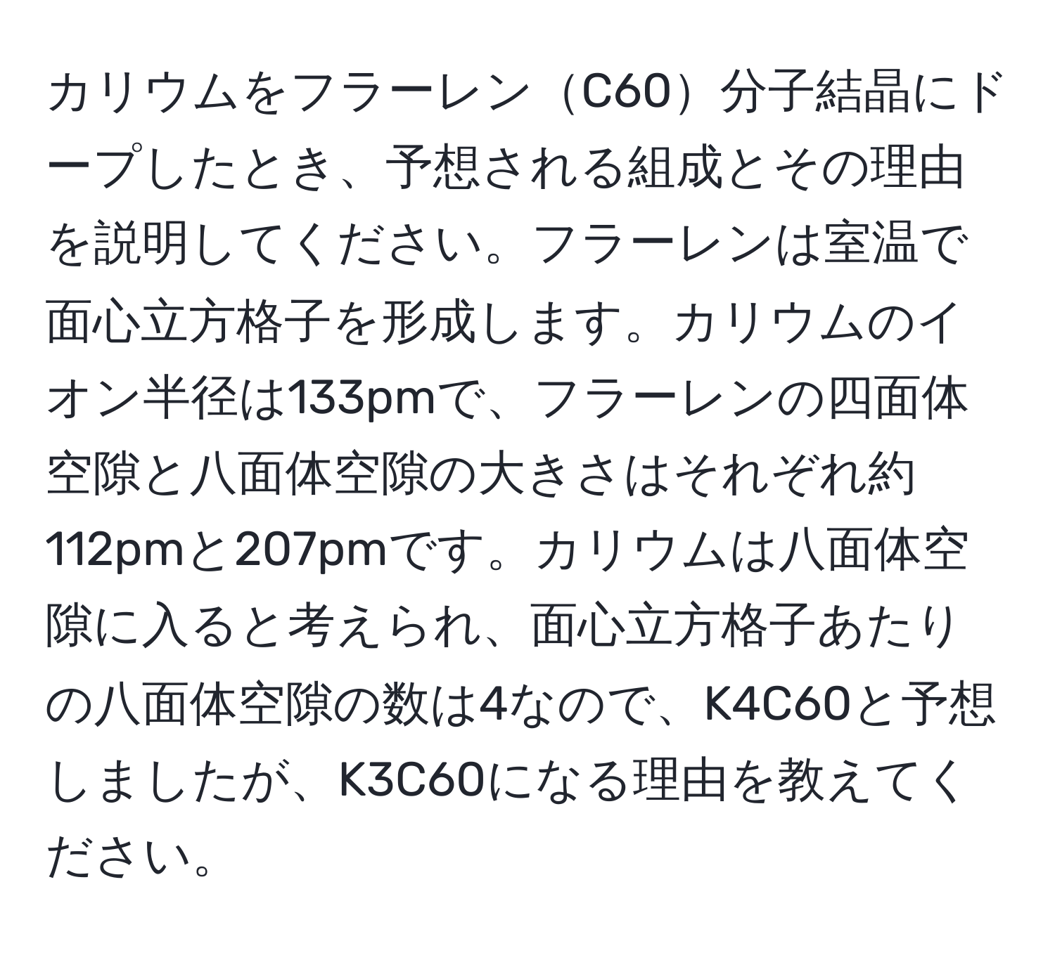 カリウムをフラーレンC60分子結晶にドープしたとき、予想される組成とその理由を説明してください。フラーレンは室温で面心立方格子を形成します。カリウムのイオン半径は133pmで、フラーレンの四面体空隙と八面体空隙の大きさはそれぞれ約112pmと207pmです。カリウムは八面体空隙に入ると考えられ、面心立方格子あたりの八面体空隙の数は4なので、K4C60と予想しましたが、K3C60になる理由を教えてください。