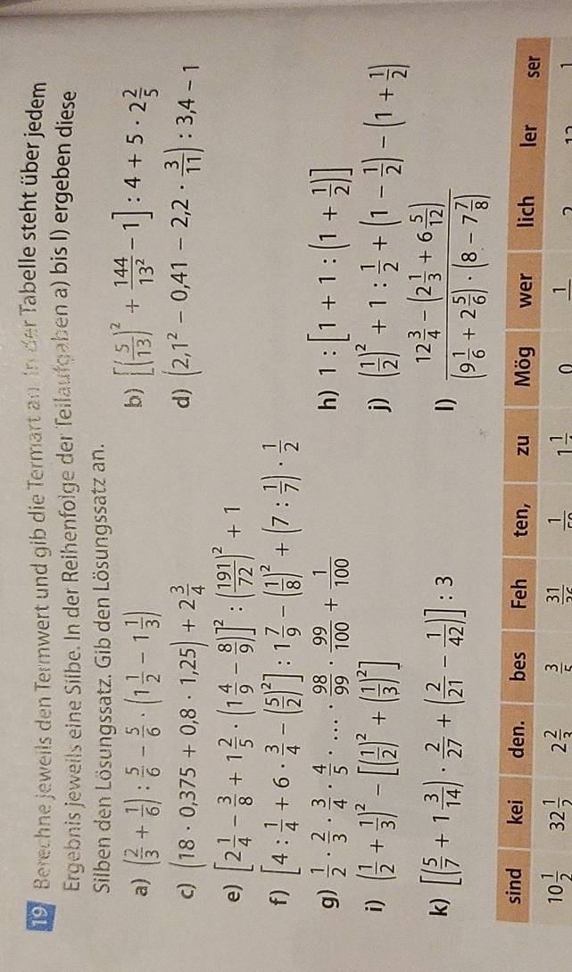 Berechne jeweils den Termwert und gib die Termart an. In der Tabelle steht über jedem
Ergebnis jeweils eine Silbe. In der Reihenfolge der Teilaufgaben a) bis I) ergeben diese
Silben den Lösungssatz. Gib den Lösungssatz an.
b)
a) ( 2/3 + 1/6 ): 5/6 - 5/6 · (1 1/2 -1 1/3 ) [( 5/13 )^2+ 144/13^2 -1]:4+5· 2 2/5 
d)
c) (18· 0,375+0,8· 1,25)+2 3/4  (2,1^2-0,41-2,2·  3/11 ):3,4-1
e) [2 1/4 - 3/8 +1 2/5 · (1 4/9 - 8/9 )]^2:( 191/72 )^2+1
f) [4: 1/4 +6·  3/4 -( 5/2 )^2]:1 7/9 -( 1/8 )^2+(7: 1/7 )·  1/2 
g)  1/2 ·  2/3 ·  3/4 ·  4/5 · ...·  98/99 ·  99/100 + 1/100  1:[1+1:(1+ 1/2 )]
h)
i) ( 1/2 + 1/3 )^2-[( 1/2 )^2+( 1/3 )^2] ( 1/2 )^2+1: 1/2 +(1- 1/2 )-(1+ 1/2 )
j)
k) [( 5/7 +1 3/14 )·  2/27 +( 2/21 - 1/42 )]:3
1) frac 12 3/4 -(2 1/3 +6 5/12 )(9 1/6 +2 5/6 )· (8-7 7/8 )