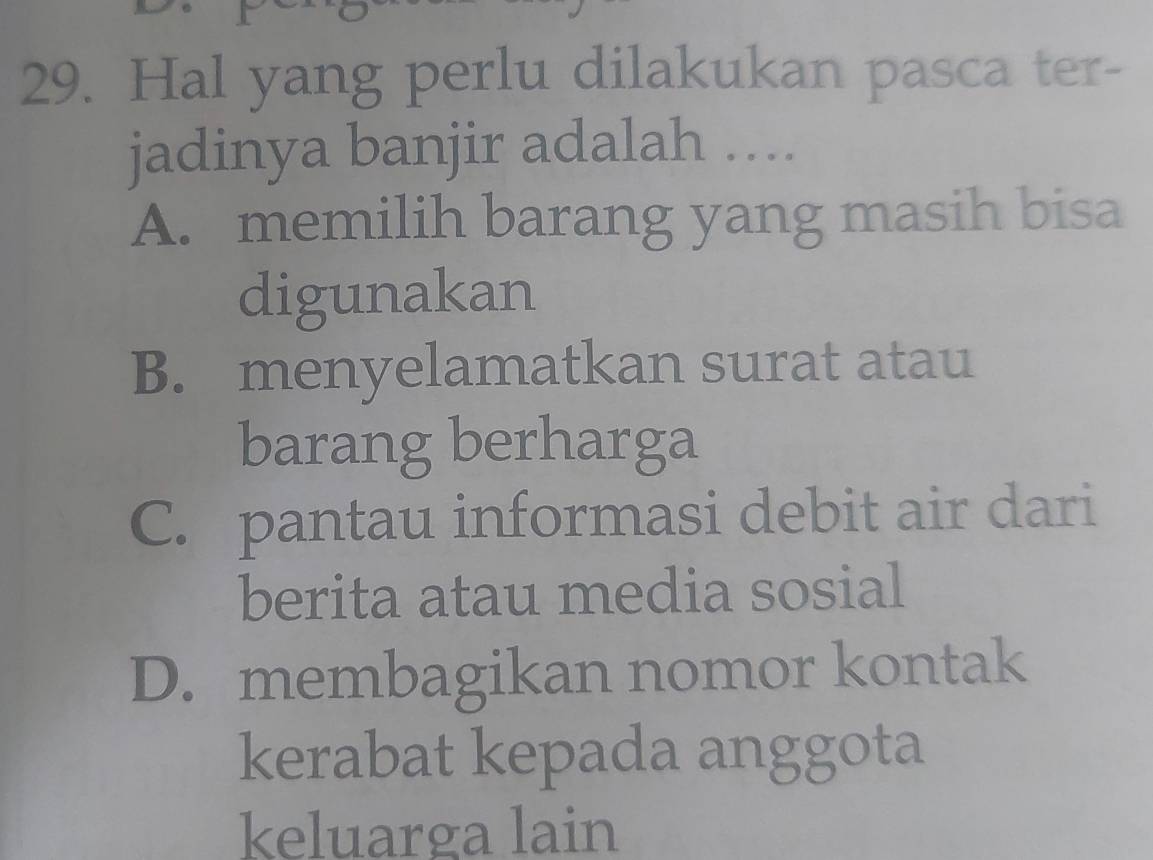 Hal yang perlu dilakukan pasca ter-
jadinya banjir adalah ....
A. memilih barang yang masih bisa
digunakan
B. menyelamatkan surat atau
barang berharga
C. pantau informasi debit air dari
berita atau media sosial
D. membagikan nomor kontak
kerabat kepada anggota
keluarga lain