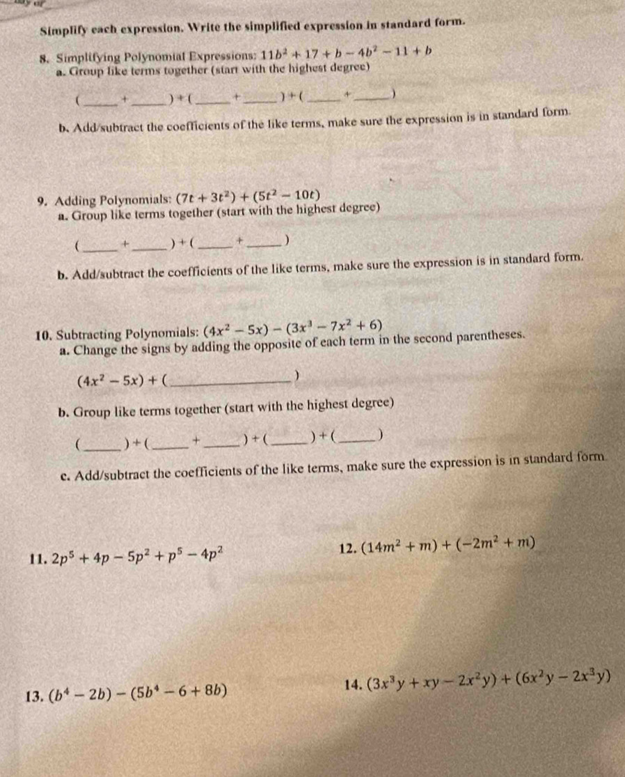 Simplify each expression. Write the simplified expression in standard form. 
8. Simplifying Polynomial Expressions: 11b^2+17+b-4b^2-11+b
a. Group like terms together (start with the highest degree) 
(_ +_ ) + ( _+_ ) + (_ +_ ) 
b. Add/subtract the coefficients of the like terms, make sure the expression is in standard form 
9. Adding Polynomials: (7t+3t^2)+(5t^2-10t)
a. Group like terms together (start with the highest degree) 
_ +_ ) + (_ +_ ) 
b. Add/subtract the coefficients of the like terms, make sure the expression is in standard form. 
10. Subtracting Polynomials: (4x^2-5x)-(3x^3-7x^2+6)
a. Change the signs by adding the opposite of each term in the second parentheses.
(4x^2-5x)+ _ 
) 
b. Group like terms together (start with the highest degree) 
(_ ) + ( _+ _) + (_ ) + (_ ) 
c. Add/subtract the coefficients of the like terms, make sure the expression is in standard form 
11. 2p^5+4p-5p^2+p^5-4p^2
12. (14m^2+m)+(-2m^2+m)
13. (b^4-2b)-(5b^4-6+8b)
14. (3x^3y+xy-2x^2y)+(6x^2y-2x^3y)