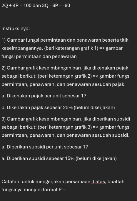 2Q+4P=100 dan 3Q-6P=-60
Instruksinya: 
1) Gambar fungsi permintaan dan penawaran beserta titik 
keseimbangannya. (beri keterangan grafik 1) => gambar 
fungsi permintaan dan penawaran 
2) Gambar grafik keseimbangan baru jika dikenakan pajak 
sebagai berikut: (beri keterangan grafik 2) => gambar fungsi 
permintaan, penawaran, dan penawaran sesudah pajak. 
a. Dikenakan pajak per unit sebesar 17
b. Dikenakan pajak sebesar 25% (belum dikerjakan) 
3) Gambar grafik keseimbangan baru jika diberikan subsidi 
sebagai berikut: (beri keterangan grafik 3) => gambar fungsi 
permintaan, penawaran, dan penawaran sesudah subsidi. 
a. Diberikan subsidi per unit sebesar 17
a. Diberikan subsidi sebesar 15% (belum dikerjakan) 
Catatan: untuk mengerjakan persamaan diatas, buatlah 
fungsinya menjadi format P=