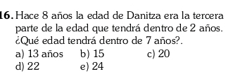 Hace 8 años la edad de Danitza era la tercera
parte de la edad que tendrá dentro de 2 años.
¿Qué edad tendrá dentro de 7 años?.
a) 13 años b) 15 c) 20
d) 22 e) 24