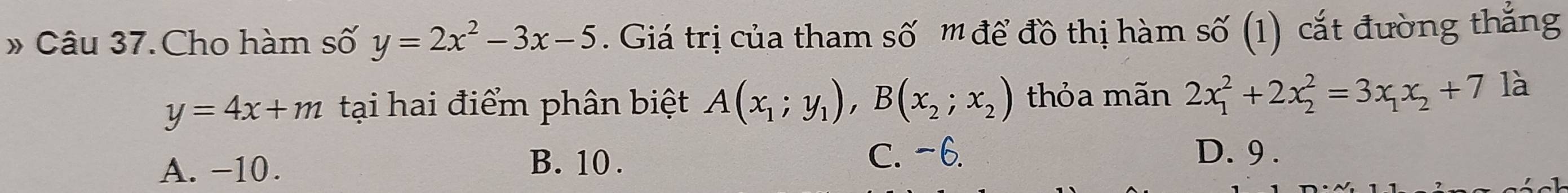 » Câu 37. Cho hàm số y=2x^2-3x-5. Giá trị của tham số '' để đồ thị hàm số (1) cắt đường thắng
y=4x+m tại hai điểm phân biệt A(x_1;y_1), B(x_2;x_2) thỏa mãn 2x_1^(2+2x_2^2=3x_1)x_2+7 là
A. −10.
B. 10.
C. -6. D. 9.