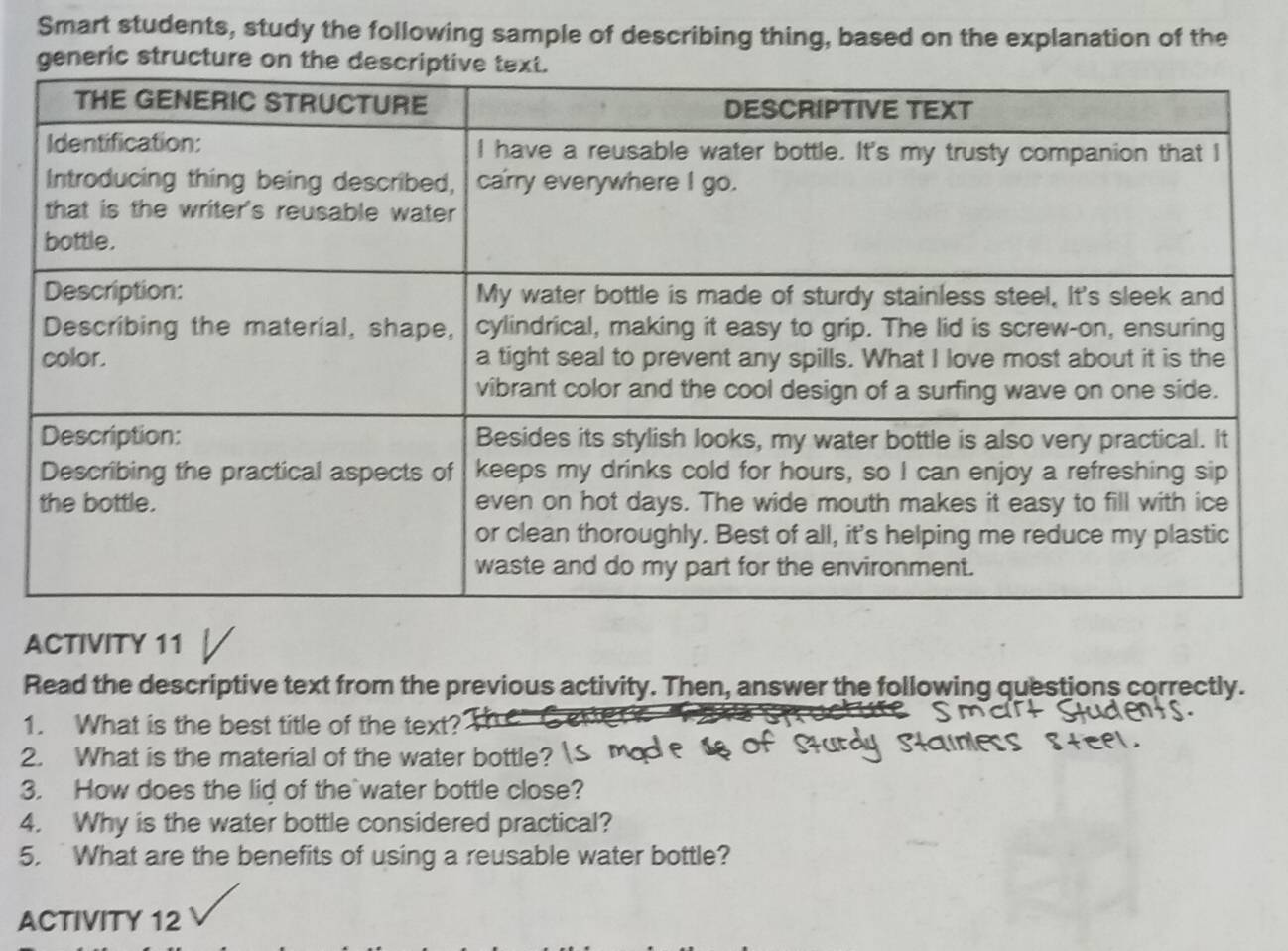 Smart students, study the following sample of describing thing, based on the explanation of the 
generic structure on the des 
ACTIVITY 11 
Read the descriptive text from the previous activity. Then, answer the following questions correctly. 
1. What is the best title of the text? 
2. What is the material of the water bottle? 
3. How does the lid of the`water bottle close? 
4. Why is the water bottle considered practical? 
5.What are the benefits of using a reusable water bottle? 
ACTIVITY 12