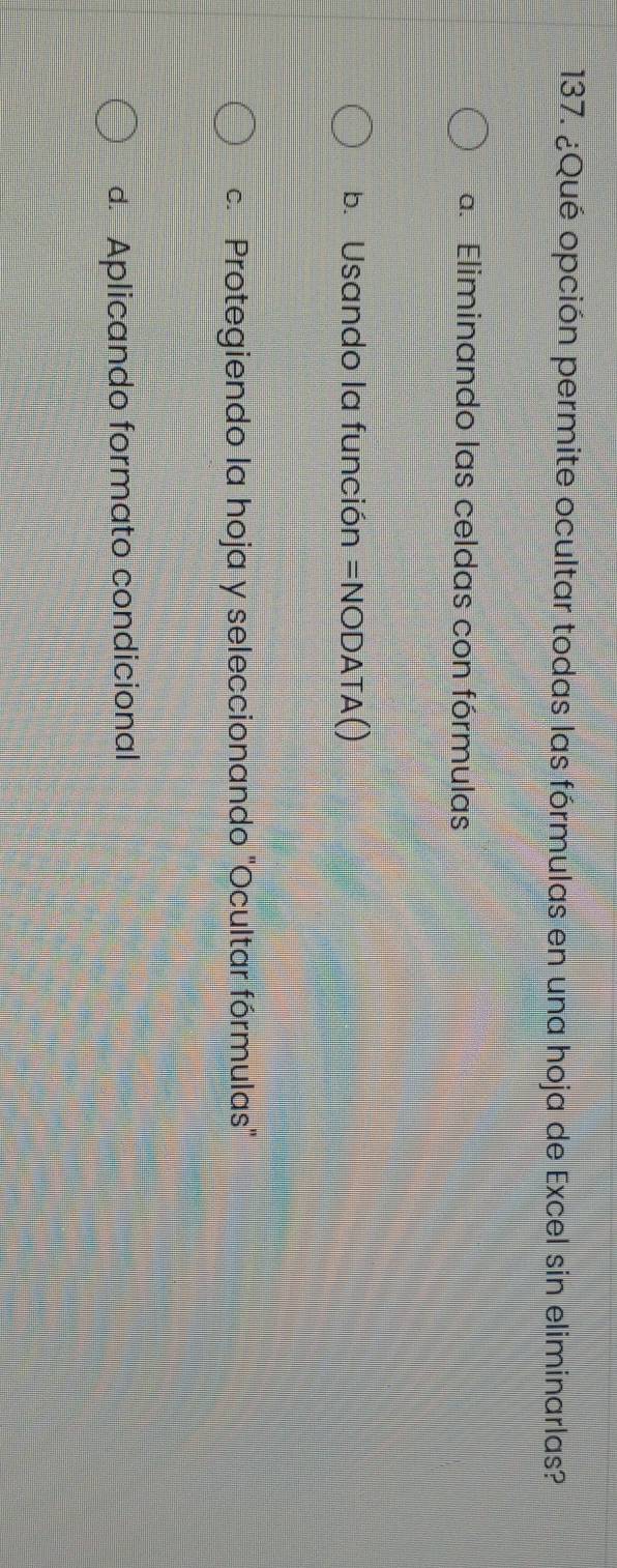 ¿Qué opción permite ocultar todas las fórmulas en una hoja de Excel sin eliminarlas?
a. Eliminando las celdas con fórmulas
b. Usando la función =NODATA()
c. Protegiendo la hoja y seleccionando 'Ocultar fórmulas'
d. Aplicando formato condicional