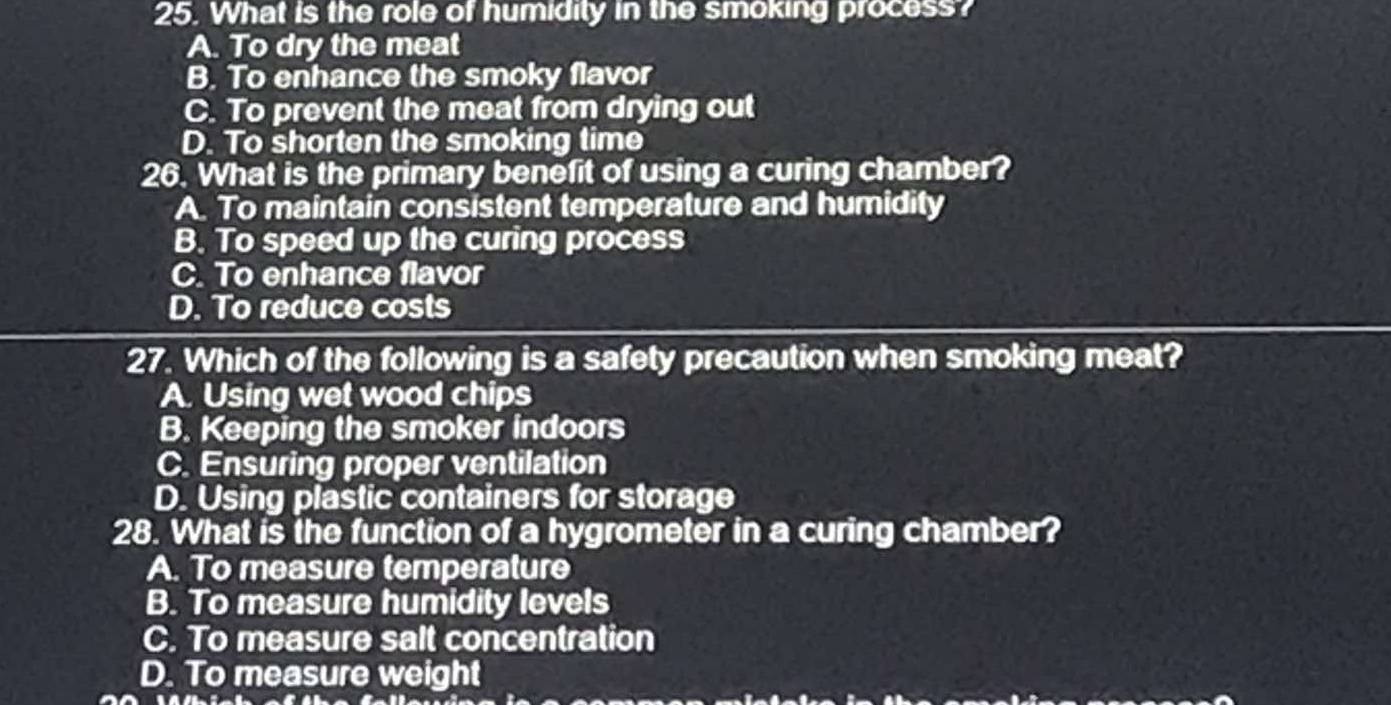 What is the role of humidity in the smoking process?
A. To dry the meat
B. To enhance the smoky flavor
C. To prevent the meat from drying out
D. To shorten the smoking time
26. What is the primary benefit of using a curing chamber?
A. To maintain consistent temperature and humidity
B. To speed up the curing process
C. To enhance flavor
D. To reduce costs
27. Which of the following is a safety precaution when smoking meat?
A. Using wet wood chips
B. Keeping the smoker indoors
C. Ensuring proper ventilation
D. Using plastic containers for storage
28. What is the function of a hygrometer in a curing chamber?
A. To measure temperature
B. To measure humidity levels
C. To measure salt concentration
D. To measure weight