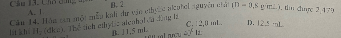 Cho dùng dị B. 2.
A. 1.
Câu 14. Hòa tan một mẫu kali dư vào ethylic alcohol nguyên chất (D=0,8g/mL) , thu được 2,479
C. 12,0 mL. D. 12,5 mL.
lít khi H_2 (dkc). Thể tích ethylic alcohol đã dùng là
B. 11,5 mL.
500 ml rượu 40° là: