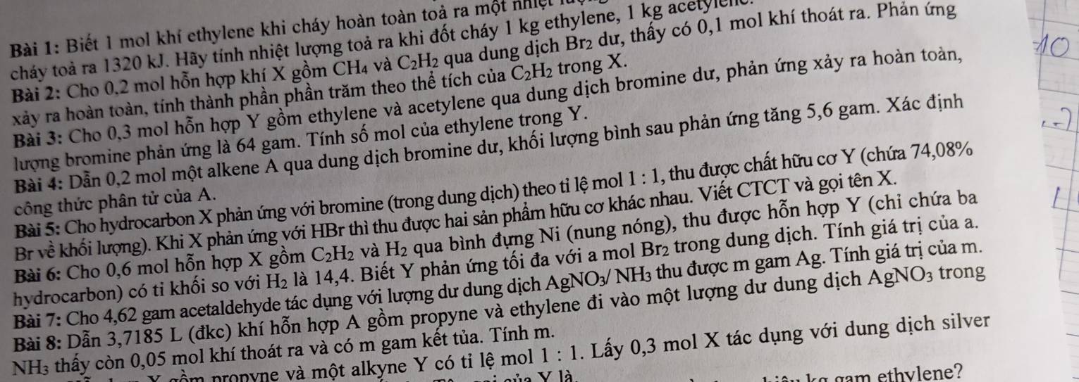 Biết 1 mol khí ethylene khi cháy hoàn toàn toả ra một nhiệt à
cháy toả ra 1320 kJ. Hãy tính nhiệt lượng toả ra khi đốt cháy 1 kg ethylene, 1 kg acetylello
Bài 2: Cho 0,2 mol hỗn hợp khí X gồm CH4 và C_2H_2 qua dung dịch Br_2 2 dư, thấy có 0,1 mol khí thoát ra. Phản ứng
xảy ra hoàn toàn, tính thành phần phần trăm theo thể tích của C_2H_2 trong X.
Bài 3: Cho 0,3 mol hỗn hợp Y gồm ethylene và acetylene qua dung dịch bromine dư, phản ứng xảy ra hoàn toàn,
lượng bromine phản ứng là 64 gam. Tính số mol của ethylene trong Y.
Bài 4: Dẫn 0,2 mol một alkene A qua dung dịch bromine dư, khối lượng bình sau phản ứng tăng 5,6 gam. Xác định
Bài 5: Cho hydrocarbon X phản ứng với bromine (trong dung dịch) theo tỉ lệ mol 1:1 , thu được chất hữu cơ Y (chứa 74,08%
công thức phân tử của A.
Br về khối lượng). Khi X phản ứng với HBr thì thu được hai sản phẩm hữu cơ khác nhau. Viết CTCT và gọi tên X.
Bài 6: Cho 0,6 mol hỗn hợp X gồm C_2H_2 và H_2 qua bình đựng Ni (nung nóng), thu được hỗn hợp Y (chi chứa ba
hydrocarbon) có ti khối so với H_2 là 14,4. Biết Y phản ứng tối đa với a mol Br₂ trong dung dịch. Tính giá trị của a.
Bài 7: Cho 4,62 gam acetaldehyde tác dụng với lượng dư dung dịch  . AgNO_3/ NH_3 thu được m gam Ag. Tính giá trị của m.
Bài 8: Dẫn 3,7185 L (đkc) khí hỗn hợp Á gồm propyne và ethylene đi vào một lượng dư dung dịch AgNO_3 trong
N 13 : thấy còn 0,05 mol khí thoát ra và có m gam kết tủa. Tính m.
nồm pronyne và một alkyne Y có tỉ lệ mol 1:1 1. Lấy 0,3 mol X tác dụng với dung dịch silver
là
g gam ethvlene?