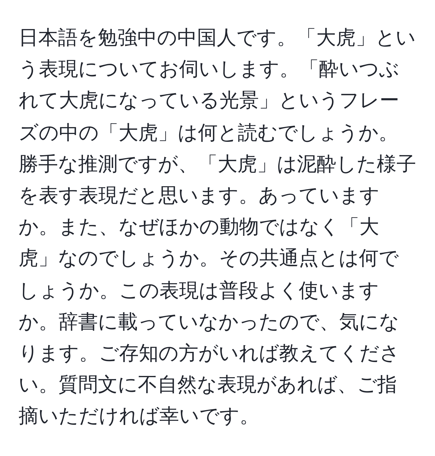 日本語を勉強中の中国人です。「大虎」という表現についてお伺いします。「酔いつぶれて大虎になっている光景」というフレーズの中の「大虎」は何と読むでしょうか。勝手な推測ですが、「大虎」は泥酔した様子を表す表現だと思います。あっていますか。また、なぜほかの動物ではなく「大虎」なのでしょうか。その共通点とは何でしょうか。この表現は普段よく使いますか。辞書に載っていなかったので、気になります。ご存知の方がいれば教えてください。質問文に不自然な表現があれば、ご指摘いただければ幸いです。