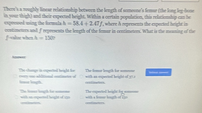 There's a moughly linear relationship between the length of someone's femur (the long leg-bone
in your thigh) and their expected height. Within a certain population, this relationship can be
expressed using the formula h=58.4+2.47f , where h represents the expected height in
centimeters and frepresents the length of the femur in centimeters. What is the meaning of the
f -value when h=150
Aosnes
he change in expected height for The frmur length for somenne
evry one adiitional centimetes of with an expected height of 37s
fisur lengeh cen hime ters .
The fisman lingth for someone The expected height foy sommne
with an espented height of 150 with a femur length of ligs 
cea imeters contimeters.