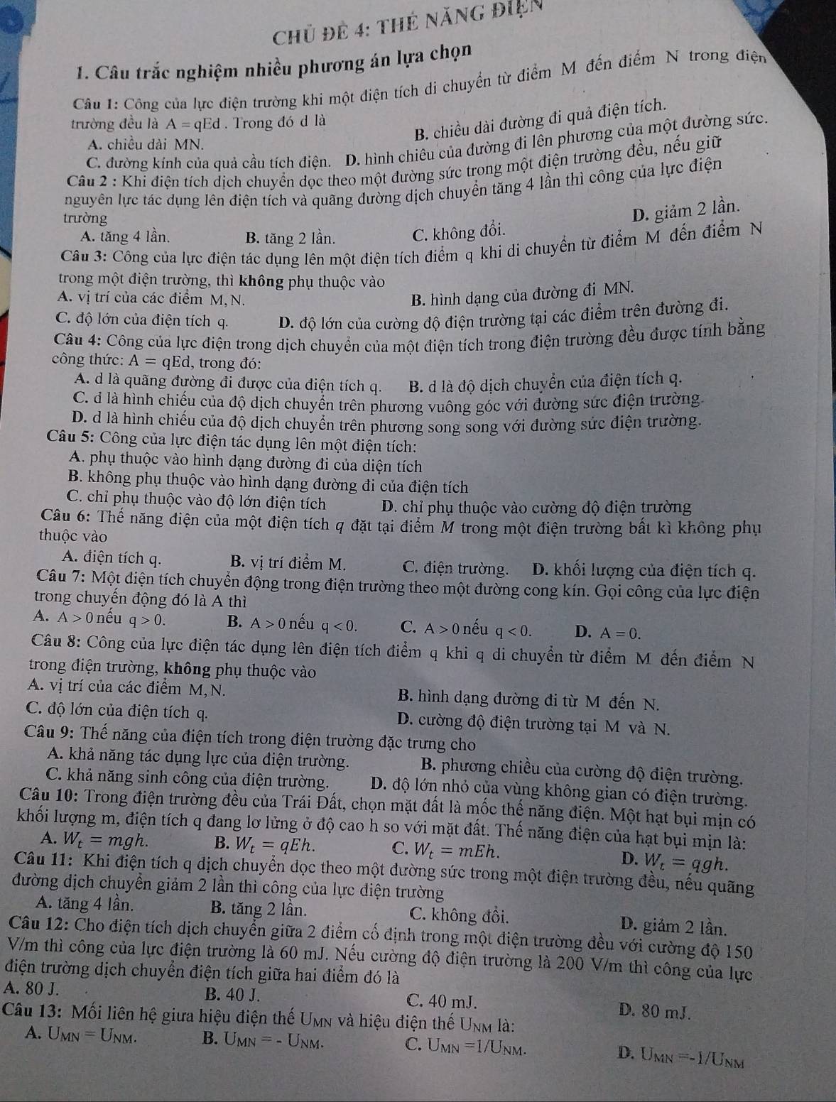 Chủ để 4: thẻ năng điện
1. Câu trắc nghiệm nhiều phương án lựa chọn
Câu 1: Công của lực điện trường khi một điện tích di chuyển từ điểm M đến điểm N trong điện
B. chiều dài đường đi quả điện tích.
trường đều là A=qEd. Trong đó d là
A. chiều dài MN.
C. đường kính của quả cầu tích điện. D. hình chiêu của đường đi lên phương của một đường sức
Câu 2 : Khi điện tích dịch chuyển dọc theo một đường sức trong một điện trường đều, nếu giữ
nguyên lực tác dụng lên điện tích và quãng đường dịch chuyển tăng 4 lần thì công của lực điện
trường
A. tăng 4 lần. B. tăng 2 lần.
C. không đổi. D. giảm 2 lần.
Câu 3: Công của lực điện tác dụng lên một điện tích điểm q khi di chuyển từ điểm M đến điểm N
trong một điện trường, thì không phụ thuộc vào
A. vị trí của các điểm M,N. B. hình dạng của đường đi MN.
C. độ lớn của điện tích q. D. độ lớn của cường độ điện trường tại các điểm trên đường đi.
Câu 4: Công của lực điện trong dịch chuyển của một điện tích trong điện trường đều được tính bằng
công thức: A=qEd 1, trong đó:
A. d là quãng đường đi được của điện tích q. B. d là độ dịch chuyển của điện tích q.
C. d là hình chiếu của độ dịch chuyển trên phương vuông góc với đường sức điện trường
D. d là hình chiếu của độ dịch chuyển trên phương song song với đường sức điện trường.
Câu 5: Công của lực điện tác dụng lên một điện tích:
A. phụ thuộc vào hình dạng đường đi của diện tích
B. không phụ thuộc vào hình dạng đường đi của điện tích
C. chỉ phụ thuộc vào độ lớn điện tích D. chỉ phụ thuộc vào cường độ điện trường
Câu 6: Thế năng điện của một điện tích q đặt tại điểm M trong một điện trường bất kì không phụ
thuộc vào
A. điện tích q. B. vị trí điểm M. C. điện trường. D. khối lượng của điện tích q.
Câu 7: Một điện tích chuyển động trong điện trường theo một đường cong kín. Gọi công của lực điện
trong chuyến động đó là A thì
A. A>0 nếu q>0. B. A>0 nếu q<0. C. A>0 nếu q<0. D. A=0.
Câu 8: Công của lực điện tác dụng lên điện tích điểm q khi q di chuyển từ điểm M đến điểm N
trong điện trường, không phụ thuộc vào
A. vị trí của các điểm M,N. B. hình dạng đường đi từ M đến N.
C. độ lớn của điện tích q. D. cường độ điện trường tại M và N.
Câu 9: Thế năng của điện tích trong điện trường đặc trưng cho
A. khả năng tác dụng lực của điện trường. B. phương chiều của cường độ điện trường.
C. khả năng sinh công của điện trường. D. độ lớn nhỏ của vùng không gian có điện trường.
Câu 10: Trong điện trường đều của Trái Đất, chọn mặt đất là mốc thể năng điện. Một hạt bụi mịn có
khối lượng m, điện tích q đang lơ lửng ở độ cao h so với mặt đất. Thế năng điện của hạt bụi mịn là:
C.
A. W_t=mgh. B. W_t=qEh. W_t=mEh. D. W_t=qgh.
Câu 11: Khi điện tích q dịch chuyển dọc theo một đường sức trong một điện trường đều, nếu quãng
đường dịch chuyển giảm 2 lần thì công của lực điện trường
A. tăng 4 lần. B. tăng 2 lần. C. không đổi. D. giảm 2 lần.
Câu 12: Cho điện tích dịch chuyển giữa 2 điểm cổ định trong một điện trường đều với cường độ 150
V/m thì công của lực điện trường là 60 mJ. Nếu cường độ điện trường là 200 V/m thì công của lực
điện trường dịch chuyển điện tích giữa hai điểm đó là
A. 80 J. B. 40 J. C. 40 mJ.
D. 80 mJ.
Câu 13: Mối liên hệ giữa hiệu điện thế Umn và hiệu điện thế Unm là:
A. U_MN=U_NM. B. U_MN=-U_NM. C. U_MN=1/U_NM. D. U_MN=-1/U Jnm
