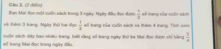 Cầu 2. (2 điểm) 
Ban Mai đọc một cuốn sách trong 3 ngày. Ngày đầu đọc được  1/3  số trang của cuốn sách 
và thêm 3 trang. Ngày thứ hai đọc  1/3  số trang của cuốn sách và thêm 4 trang. Tinh xem 
cuốn sách dây bao nhiêu trang, biết rằng số trang ngày thứ ba Mai đọc được chỉ bàng  3/4 
số trang Mai đọc trong ngày đầu.