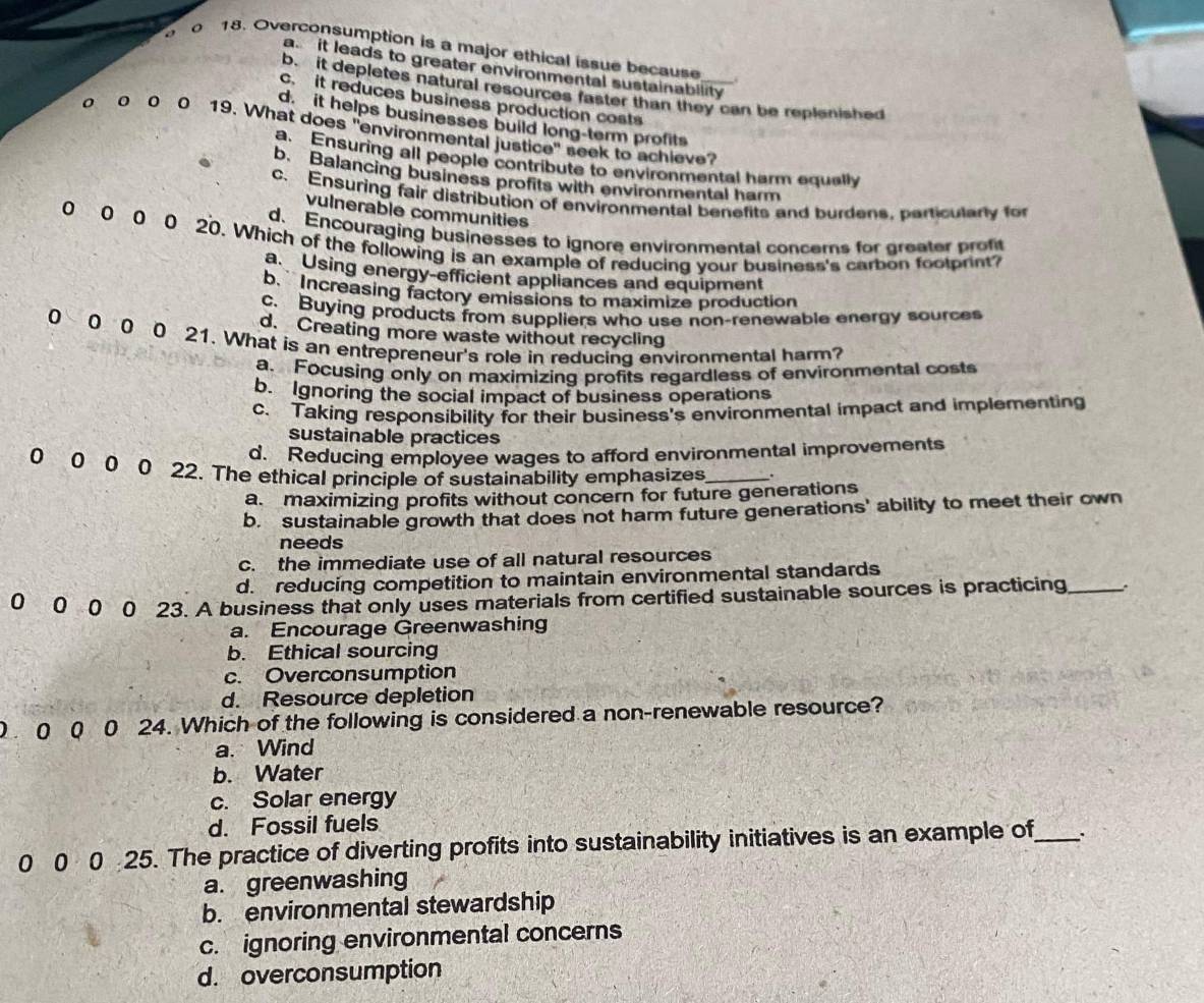 Overconsumption is a major ethical issue because
a it leads to greater environmental sustainability
b. it depletes natural resources faster than they can be replenished
c. it reduces business production costs
d. it helps businesses build long-term profits
o o 0 0 19. What does "environmental justice" seek to achieve?
a. Ensuring all people contribute to environmental harm equally
b. Balancing business profits with environmental harm
c. Ensuring fair distribution of environmental benefits and burdens, particularly for
vulnerable communities
d. Encouraging businesses to ignore environmental concerns for greater proft
0 0 0 0 20. Which of the following is an example of reducing your business's carbon foolprint?
a. Using energy-efficient appliances and equipment
b. Increasing factory emissions to maximize production
c. Buying products from suppliers who use non-renewable energy sources
d. Creating more waste without recycling
0 0 0 0 21. What is an entrepreneur's role in reducing environmental harm?
a. Focusing only on maximizing profits regardless of environmental costs
b. Ignoring the social impact of business operations
c. Taking responsibility for their business's environmental impact and implementing
sustainable practices
d. Reducing employee wages to afford environmental improvements
0 0 0 0 22. The ethical principle of sustainability emphasizes _.
a. maximizing profits without concern for future generations
b. sustainable growth that does not harm future generations' ability to meet their own
needs
c. the immediate use of all natural resources
d. reducing competition to maintain environmental standards
0 0 0 0 23. A business that only uses materials from certified sustainable sources is practicing _.
a. Encourage Greenwashing
b. Ethical sourcing
c. Overconsumption
d. Resource depletion
0 0 0 24. Which of the following is considered a non-renewable resource?
a. Wind
b. Water
c. Solar energy
d. Fossil fuels
0 0 0 25. The practice of diverting profits into sustainability initiatives is an example of_
a. greenwashing
b. environmental stewardship
c. ignoring environmental concerns
d. overconsumption