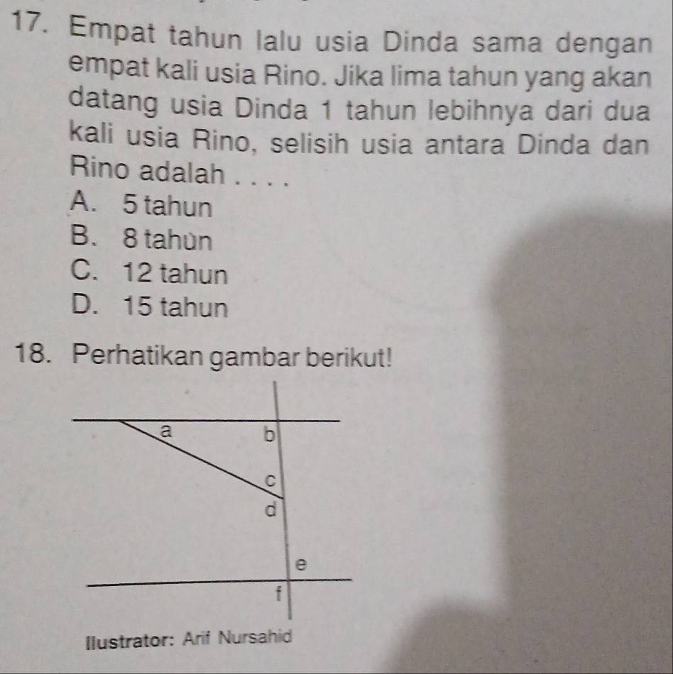 Empat tahun lalu usia Dinda sama dengan
empat kali usia Rino. Jika lima tahun yang akan
datang usia Dinda 1 tahun lebihnya dari dua
kali usia Rino, selisih usia antara Dinda dan
Rino adalah . . . .
A. 5 tahun
B. 8 tahùn
C. 12 tahun
D. 15 tahun
18. Perhatikan gambar berikut!
Ilustrator: Arif Nursahid