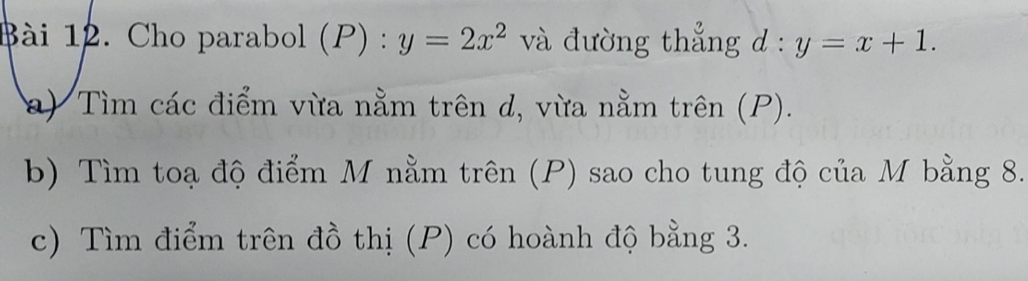 Cho parabol (A 0) : y=2x^2 và đường thẳng d:y=x+1. 
a) Tìm các điểm vừa nằm trên d, vừa nằm trên (P). 
b) Tìm toạ độ điểm M nằm trên (P) sao cho tung độ của M bằng 8. 
c) Tìm điểm trên đồ thị (P) có hoành độ bằng 3.