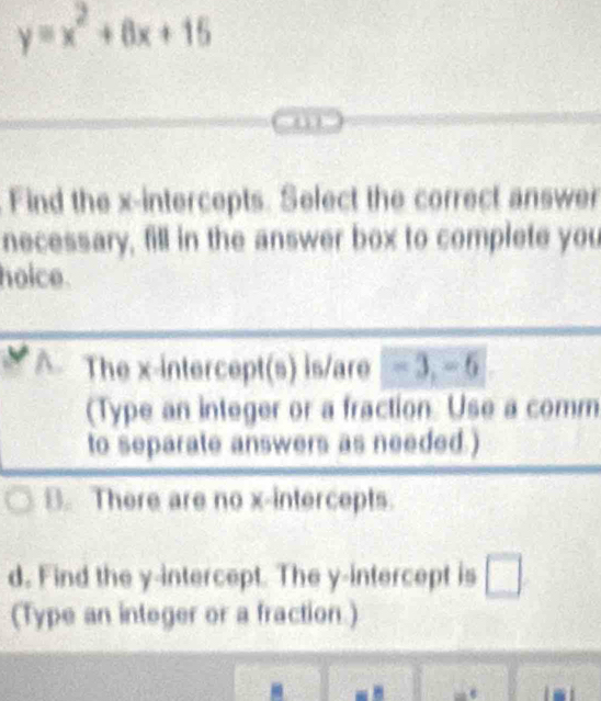 y=x^2+6x+15
Find the x-intercepts. Select the correct answer
necessary, fill in the answer box to complete you
hoice.
A. The x-intercept(s) is/are - 3, - 6
(Type an integer or a fraction. Use a comm
to separate answers as needed.)
B. There are no x-intercepts.
d. Find the y-intercept. The y-intercept is □ 
(Type an integer or a fraction.)
- ε