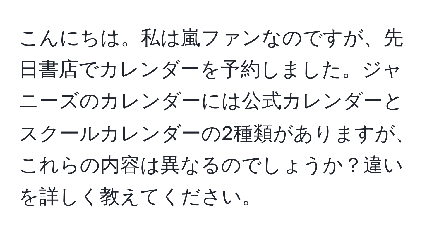 こんにちは。私は嵐ファンなのですが、先日書店でカレンダーを予約しました。ジャニーズのカレンダーには公式カレンダーとスクールカレンダーの2種類がありますが、これらの内容は異なるのでしょうか？違いを詳しく教えてください。