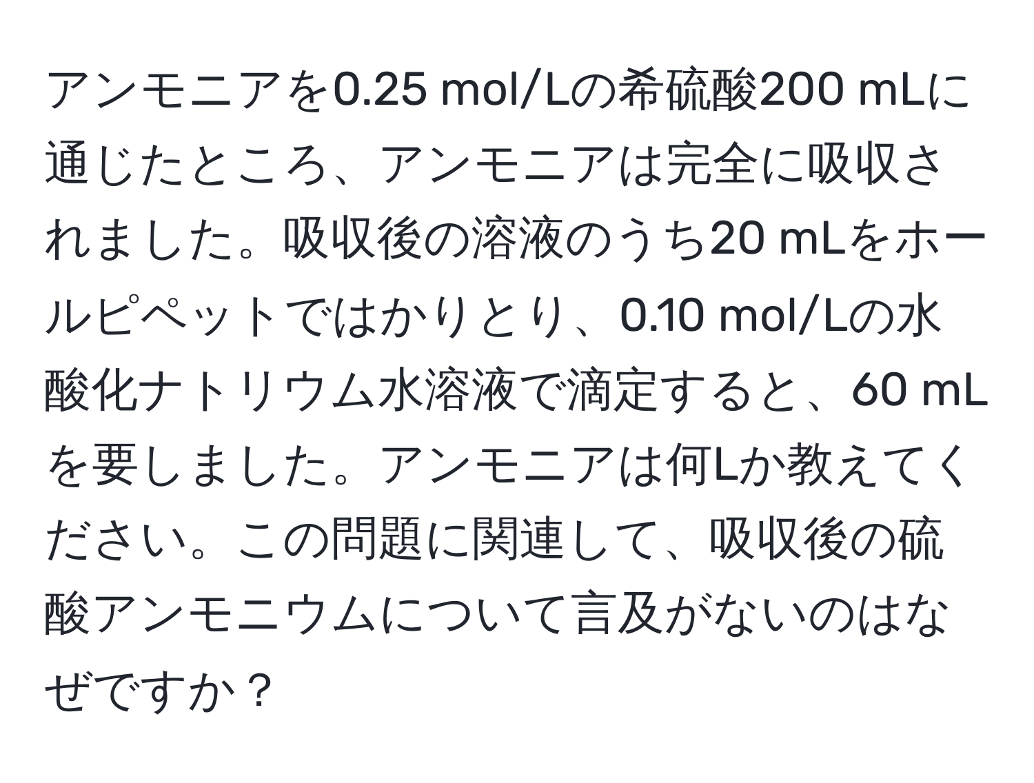 アンモニアを0.25 mol/Lの希硫酸200 mLに通じたところ、アンモニアは完全に吸収されました。吸収後の溶液のうち20 mLをホールピペットではかりとり、0.10 mol/Lの水酸化ナトリウム水溶液で滴定すると、60 mLを要しました。アンモニアは何Lか教えてください。この問題に関連して、吸収後の硫酸アンモニウムについて言及がないのはなぜですか？