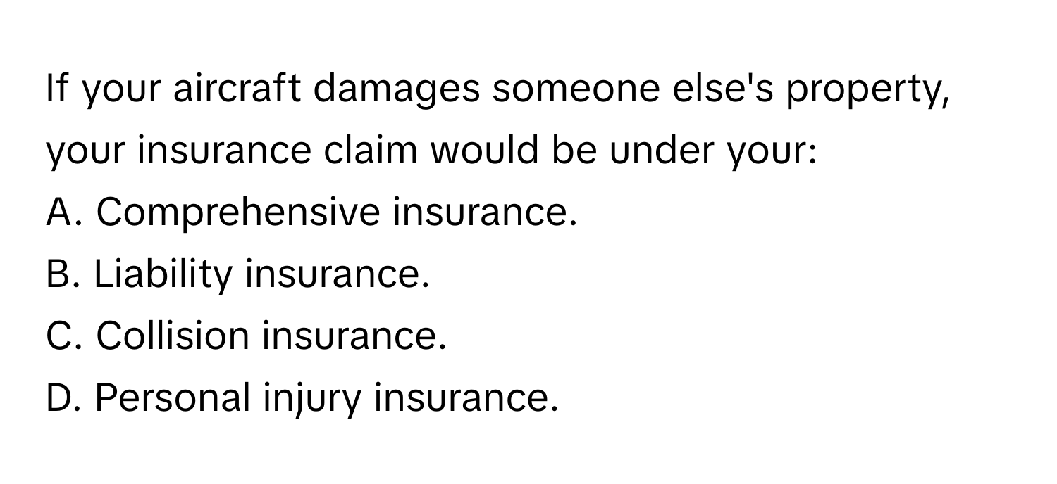 If your aircraft damages someone else's property, your insurance claim would be under your:

A. Comprehensive insurance. 
B. Liability insurance. 
C. Collision insurance. 
D. Personal injury insurance.