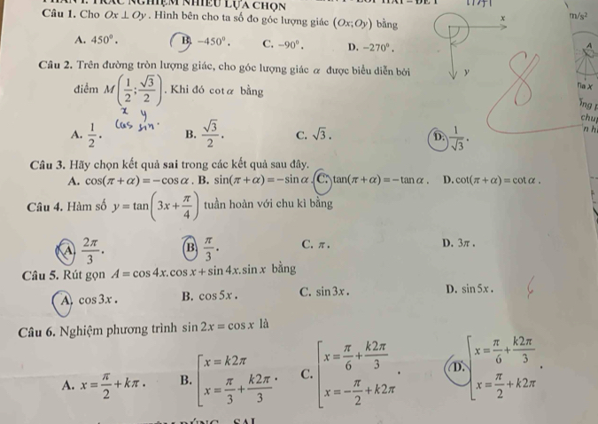 Tc NChệm Nhều Lựa chon
Câu 1. Cho Ox⊥ Oy. Hình bên cho ta số đo góc lượng giác (Ox;Oy) bằng
x m/s^2
A. 450°. B. -450°. C. -90°. D. -270°.
A
Câu 2. Trên đường tròn lượng giác, cho góc lượng giác α được biểu diễn bởi y
điểm M( 1/2 ; sqrt(3)/2 ). Khi đó cota bằng
Tia X
ng 
chul
A.  1/2 · B.  sqrt(3)/2 . C. sqrt(3). D. ) 1/sqrt(3) .
n h
Câu 3. Hãy chọn kết quả sai trong các kết quả sau đây.
A. cos (π +alpha )=-cos alpha .B. sin (π +alpha )=-sin alpha C: tan (π +alpha )=-tan alpha . D. cot (π +alpha )=cot alpha .
Câu 4. Hàm số y=tan (3x+ π /4 ) tuần hoàn với chu kì bằng
a  2π /3 . B  π /3 · C.π . D. 3π .
Câu 5. Rút gọn A=cos 4x.cos x+sin 4x.sin x bằng
A cos 3x. B. cos 5x. C. sin 3x.
D. sin 5x.
Câu 6. Nghiệm phương trình sin 2x=cos xla
A. x= π /2 +kπ . B. beginarrayl x=k2π  x= π /3 + k2π /3 endarray. C. beginarrayl x= π /6 + k2π /3  x=- π /2 +k2π endarray. . ① beginarrayl x= π /6 + k2π /3  x x= π /2 +k2π endarray. .