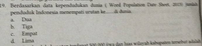 Berdasarkan data kependudukan dunia ( Word Population Date Sheet, 2015) juniah
penduduk Indonesia menempati urutan ke......di dunia.
a. Dua
b. Tiga
c. Empat
d. Lima
mat 500 000 füwa dan luas wilayah kabupaten tersebutt adulah