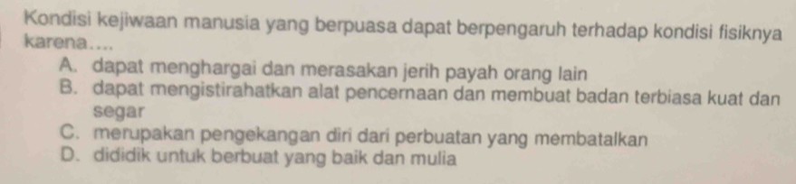 Kondisi kejiwaan manusia yang berpuasa dapat berpengaruh terhadap kondisi fisiknya
karena....
A. dapat menghargai dan merasakan jerih payah orang lain
B. dapat mengistirahatkan alat pencernaan dan membuat badan terbiasa kuat dan
segar
C. merupakan pengekangan diri dari perbuatan yang membatalkan
D. dididik untuk berbuat yang baik dan mulia