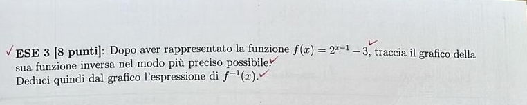 ESE 3 [8 punti]: Dopo aver rappresentato la funzione f(x)=2^(x-1)-3 , traccia il grafico della 
sua funzione inversa nel modo più preciso possibile? 
Deduci quindi dal grafico l’espressione di f^(-1)(x).