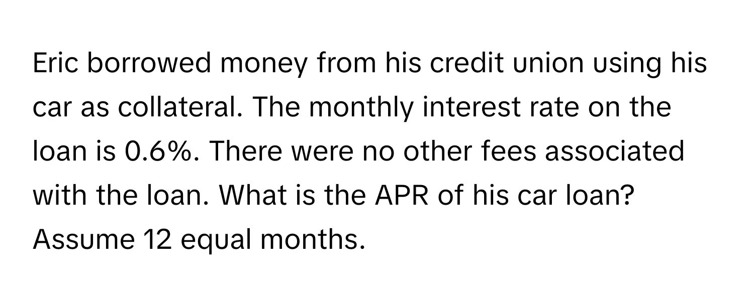 Eric borrowed money from his credit union using his car as collateral. The monthly interest rate on the loan is 0.6%. There were no other fees associated with the loan. What is the APR of his car loan? Assume 12 equal months.