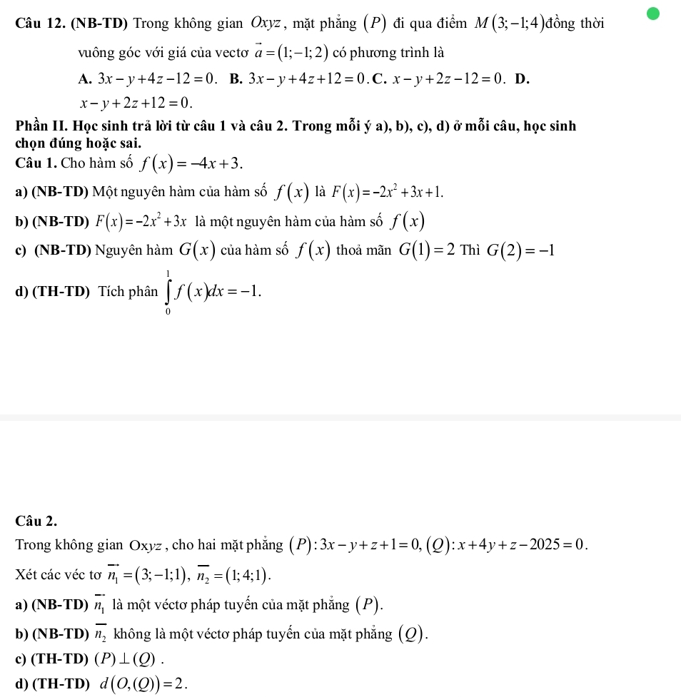 (NB-TD) Trong không gian Oxyz , mặt phẳng (P) đi qua điểm M(3;-1;4) đồng thời
vuông góc với giá của vectơ vector a=(1;-1;2) có phương trình là
A. 3x-y+4z-12=0 B. 3x-y+4z+12=0 .C. x-y+2z-12=0. D.
x-y+2z+12=0.
Phần II. Học sinh trả lời từ câu 1 và câu 2. Trong mỗi ý a), b), c), d) ở mỗi câu, học sinh
chọn đúng hoặc sai.
Câu 1. Cho hàm số f(x)=-4x+3.
a) (NB-TD) Một nguyên hàm của hàm số f(x) là F(x)=-2x^2+3x+1.
b) (NB-TD) F(x)=-2x^2+3x là một nguyên hàm của hàm số f(x)
c) (NB-TD) Nguyên hàm G(x) của hàm số f(x) thoả mãn G(1)=2 Thì G(2)=-1
d) (TH-TD) Tích phân ∈tlimits _0^(1f(x)dx=-1.
Câu 2.
Trong không gian Oxyz , cho hai mặt phẳng (P) 3x-y+z+1=0,(Q):x+4y+z-2025=0.
Xét các véc tơ vector n_1)=(3;-1;1),vector n_2=(1;4;1).
a) (NB-TD) vector n_1 là một véctơ pháp tuyển của mặt phẳng (P).
b) (NB-TD) overline n_2 không là một véctơ pháp tuyến của mặt phẳng (Q).
c) (TH-TD)(P)⊥ (Q).
d) (TH-TD)d(O,(Q))=2.