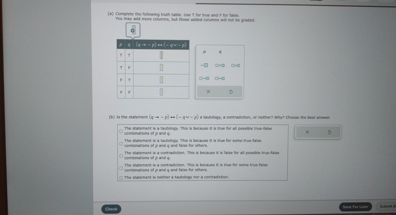 Complete the following truth table. Use T for true and F for false.
You may add more columns, but those added columns will not be graded.
p q
□ wedge □ □v□
□ to □ □ rightarrow □
× S
(b) Is the statement (qto sim p)rightarrow (sim qvee sim p) a tautology, a contradiction, or neither? Why? Choose the best answer.
The statement is a tautology. This is because it is true for all possible true-false
combinations of p and q.
× 5
The statement is a tautology. This is because it is true for some true-false
combinations of p and q and false for others.
The statement is a contradiction. This is because it is false for all possible true-false
combinations of p and q.
The statement is a contradiction. This is because it is true for some true-false
combinations of p and q and false for others.
The statement is neither a tautology nor a contradiction.
Check
Save For Later Submit A