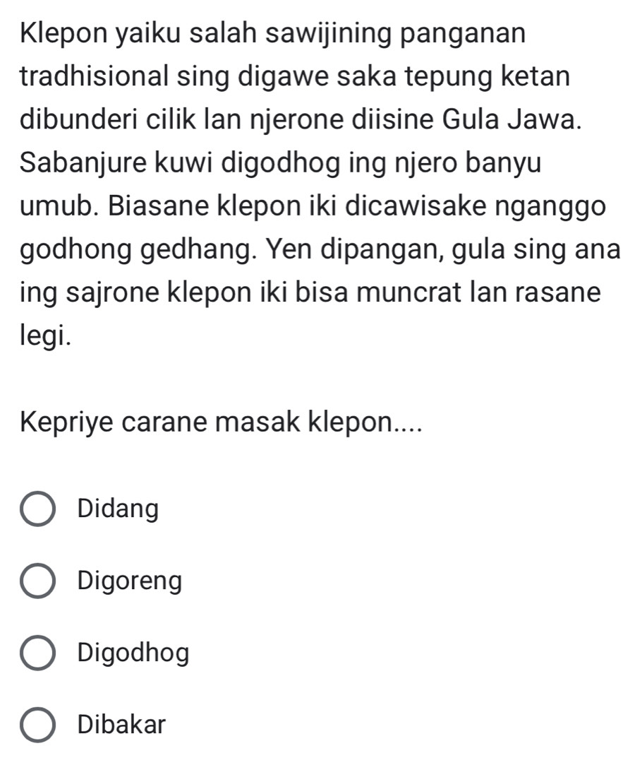 Klepon yaiku salah sawijining panganan
tradhisional sing digawe saka tepung ketan
dibunderi cilik lan njerone diisine Gula Jawa.
Sabanjure kuwi digodhog ing njero banyu
umub. Biasane klepon iki dicawisake nganggo
godhong gedhang. Yen dipangan, gula sing ana
ing sajrone klepon iki bisa muncrat Ian rasane
legi.
Kepriye carane masak klepon....
Didang
Digoreng
Digodhog
Dibakar