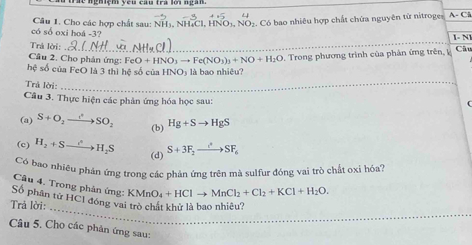 lể nghiệm yêu cầu trà lời ngàn. 
_ 
Câu 1. Cho các hợp chất sau: : NH₃, NH₄Cl, HN NO_3, NO_2. Có bao nhiêu hợp chất chứa nguyên tử nitroger A- Câ 
_ 
có số oxi hoá - 3? I- Nl 
Trả lời: 
Câu 2. Cho phản ứng: FeO+HNO_3to Fe(NO_3)_3+NO+H_2O. Trong phương trình của phản ứng trên, k Câu 
hệ số của FeO là 3 thì hệ số của HNO₃ là bao nhiêu? 
Trả lời: 
_ 
Câu 3. Thực hiện các phản ứng hóa học sau: 
( 
(a) S+O_2xrightarrow c°SO_2 (b) Hg+Sto HgS
(c) H_2+Sto H_2S (d) S+3F_2to SF_6
Có bao nhiêu phản ứng trong các phản ứng trên mà sulfur đóng vai trò chất oxi hóa? 
Câu 4. Trong phản ứng: KMnO_4+HClto MnCl_2+Cl_2+KCl+H_2O. 
_ 
_ 
Số phân tử HCI đóng vai trò chát khử là bao nhiêu? 
Trả lời: 
_ 
Câu 5. Cho các phản ứng sau: