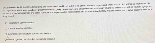 Oscar lived in the United Kingdom during the 1980s and loved to go to his local pub to eat hamburgers and chips. Oscar died within six months of his
first symplom, which was rapidly progiessive dementia, jerky movements, and emotional and personality changes. Within a month of his first symptom,
he had a speech impairment and could not work due to poor motor coordination and increased involuntary muscle movements. What disease did Oscar
likely have?
Creutzfeldt Jakob disease
chronic wasting disorder.
neurocognitive disorder due to Lewy bodies.
neurocognitive disorder due to vascular disease.