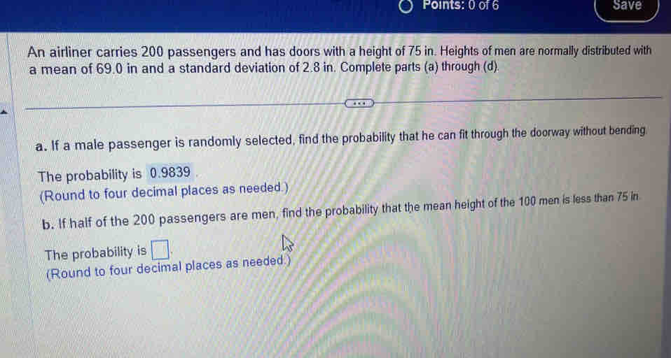 Save 
An airliner carries 200 passengers and has doors with a height of 75 in. Heights of men are normally distributed with 
a mean of 69.0 in and a standard deviation of 2.8 in. Complete parts (a) through (d). 
a. If a male passenger is randomly selected, find the probability that he can fit through the doorway without bending 
The probability is 0.9839
(Round to four decimal places as needed.) 
b. If half of the 200 passengers are men, find the probability that the mean height of the 100 men is less than 75 in
The probability is □. 
(Round to four decimal places as needed.)