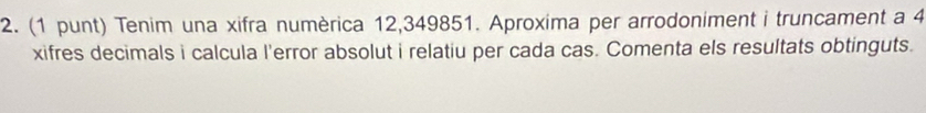 (1 punt) Tenim una xifra numèrica 12,349851. Aproxima per arrodoniment i truncament a 4
xifres decimals i calcula l'error absolut i relatiu per cada cas. Comenta els resultats obtinguts.