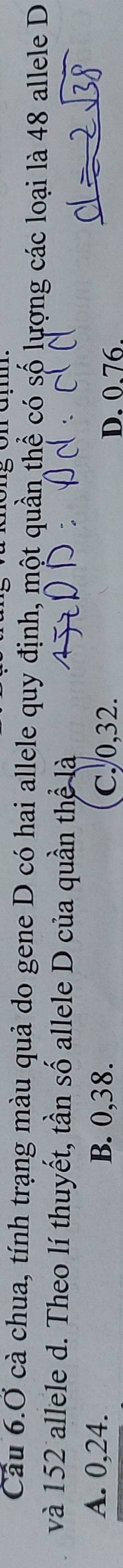 Cầu 6.Ở cà chua, tính trạng màu quả do gene D có hai allele quy định, một quần thể có số lượng các loại là 48 allele D
và 152 allele d. Theo lí thuyết, tần số allele D của quần thể là
A. 0,24. B. 0,38. D. 0.76.
C. 0,32.