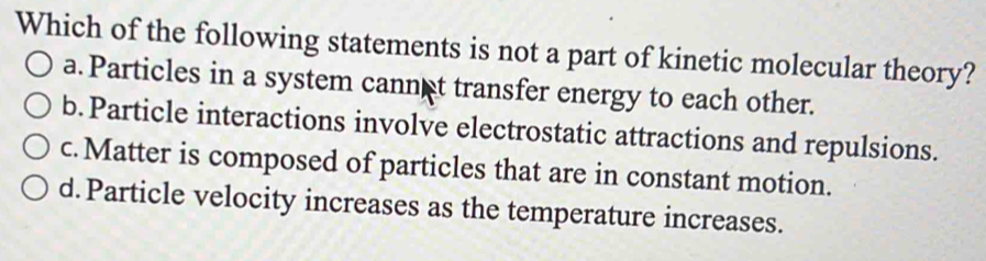 Which of the following statements is not a part of kinetic molecular theory?
a. Particles in a system cannet transfer energy to each other.
b.Particle interactions involve electrostatic attractions and repulsions.
c.Matter is composed of particles that are in constant motion.
d.Particle velocity increases as the temperature increases.