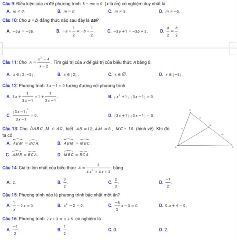 Điều kiện của m đế phương trình 5-mx=0 (x là ấn) có nghiệm duy nhất là
B.
A. m!= 0. m=0. C. m!= 5. D. m!= -5.
Câu 10: Cho a=b 1, đẳng thức nào sau đây là sa?
A. -5a=-5b. B. -a+ 1/2 =-b+ 1/2 . C. -3a+1=-3b+2. D.  a/2 = b/2 .
Câu 11: Cho A= (x^2-4)/x-2 . Tìm giá trị của x để giá trị của biểu thức A bằng 0.
A. x∈  2;-2 . B. x∈  2 . C. x∈ varnothing . D. x∈  -2 .
Câu 12: Phương trình 3x-1=0 tương đương với phương trình
A. 3x+ 1/3x-1 =1+ 1/3x-1 .
B. (x^2+1)· (3x-1)=0.
C. frac (3x-1)^23x-1=0.
D. (3x+1).(3x-1)=0.
Câu 13: Cho △ ABC,M∈ AC , biết AB=12,AM=8,MC=10 (hình ve ). Khi đó
ta có
A. widehat ABM=widehat BCA. B. widehat ABM=widehat MBC.
C. widehat AMB=widehat BCA. D. widehat MBC=widehat BCA.
Câu 14: Giá trị lớn nhất của biểu thức A= 3/4x^2+4x+3  bāng
A. 2.
B.  3/2 .  2/3 .  (-1)/2 .
C.
D.
Câu 15: Phương trình nào là phương trình bậc nhất một ấn?
A.  1/x -2x=0. B. x^2-2=0. C.  (-5)/2 x-3=0. D. 0.x+4=0.
Câu 16: Phương trình 2x+3=x+5 có nghiệm là
B.
A.  (-1)/2 .  1/2 . C. 0. D. 2.