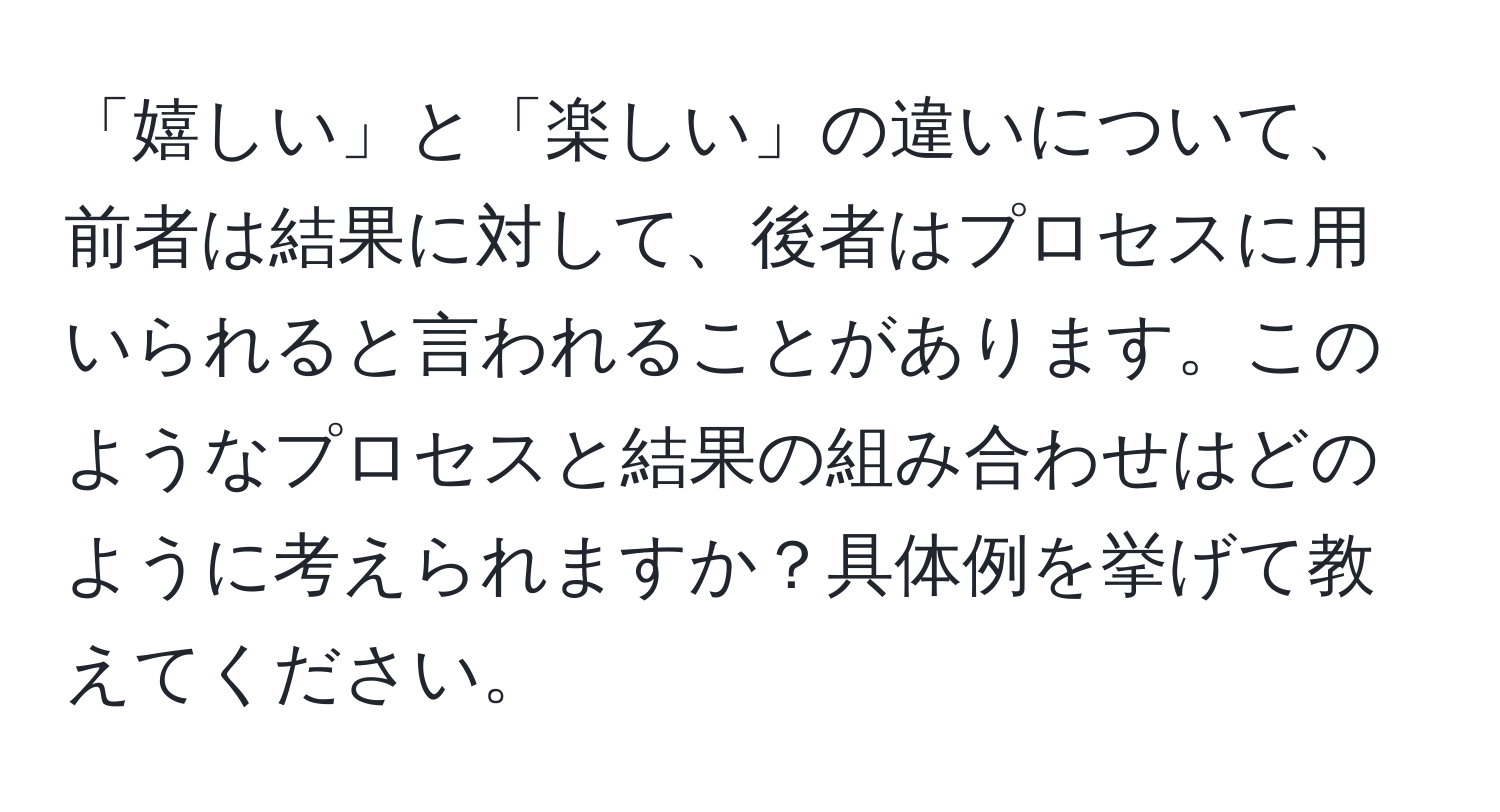 「嬉しい」と「楽しい」の違いについて、前者は結果に対して、後者はプロセスに用いられると言われることがあります。このようなプロセスと結果の組み合わせはどのように考えられますか？具体例を挙げて教えてください。