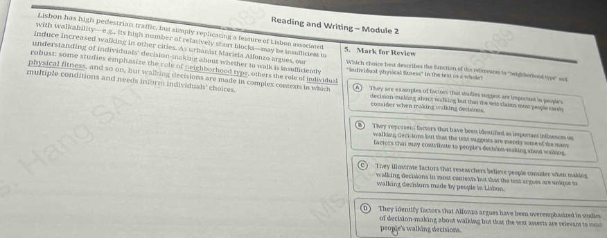 Reading and Writing - Module 2
Lisbon has high pedestrian traffic, but simply replicating a feature of Lisbon associated
with walkability—e.g., its high number of relatively short blocks—may be insufficient to
induce increased walking in other cities. As urbanist Mariela Alfonzo argues, our
5. Mark for Review
understanding of individuals" decision-making about whether to walk is insufficiently
physical fitness, and so on, but walking decisions are made in complex contexts in which "individual physical fitness" in the text as a whole? Which choice best describes the function of the references to "neighborhood type" and
robust: some studies emphasize the role of neighborhood type, others the role of individual They are examples of factors that studies suggest are important in people's
multiple conditions and needs inform individuals' choices. decision-making about walking but that the text claims most people rarely
consider when making walking decisions.
They represent factors that have been identified as important influences on
walking decisions but that the text suggests are merely some of the many 
factors that may contribute to people's decision-making about walking
They illustrate factors that researchers believe people consider when making
walking decisions in most contexts but that the text argues are unique to
walking decisions made by people in Lisbon.
D) They identify factors that Alfonzo argues have been overemphasized in studies
of decision-making about walking but that the text asserts are relevant to mt
people's walking decisions.