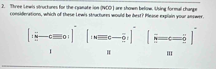 Three Lewis structures for the cyanate ion (NCO ) are shown below. Using formal charge
considerations, which of these Lewis structures would be best? Please explain your answer.
[∵ vector n-cequiv 0:] [:Nequiv c-hat o:] beginbmatrix sin =c=c=dot o]