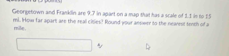 Georgetown and Franklin are 9,7 in apart on a map that has a scale of 1.1 in to 15
mi. How far apart are the real cities? Round your answer to the nearest tenth of a
mile. 
A